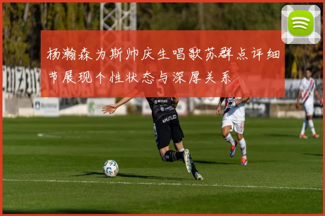 杨瀚森为斯帅庆生唱歌苏群点评细节展现个性状态与深厚关系