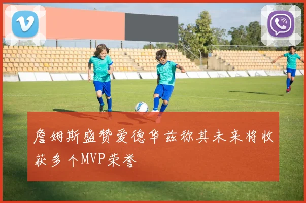 詹姆斯盛赞爱德华兹称其未来将收获多个MVP荣誉