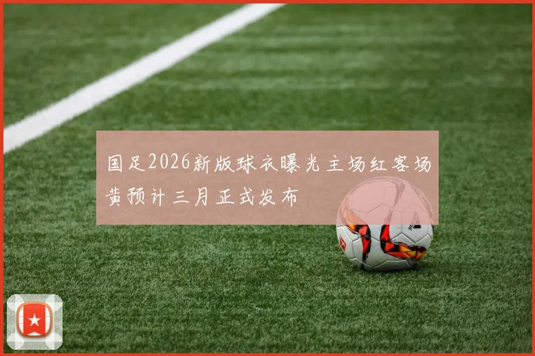 国足2026新版球衣曝光主场红客场黄预计三月正式发布