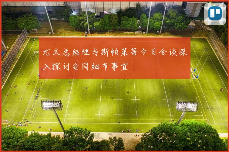 尤文总经理与斯帕莱蒂今日会谈深入探讨合同细节事宜