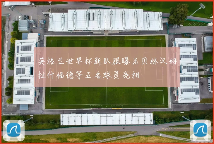 英格兰世界杯新队服曝光贝林汉姆拉什福德等五名球员亮相