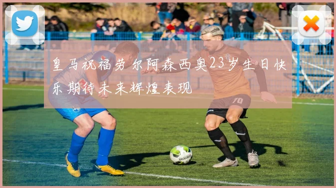 皇马祝福劳尔阿森西奥23岁生日快乐期待未来辉煌表现