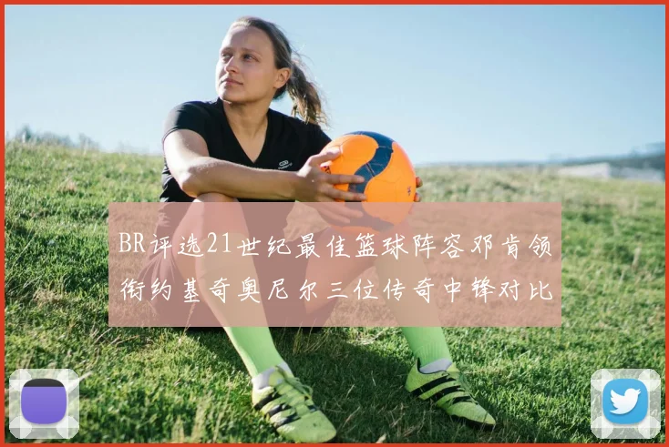 BR评选21世纪最佳篮球阵容邓肯领衔约基奇奥尼尔三位传奇中锋对比分析