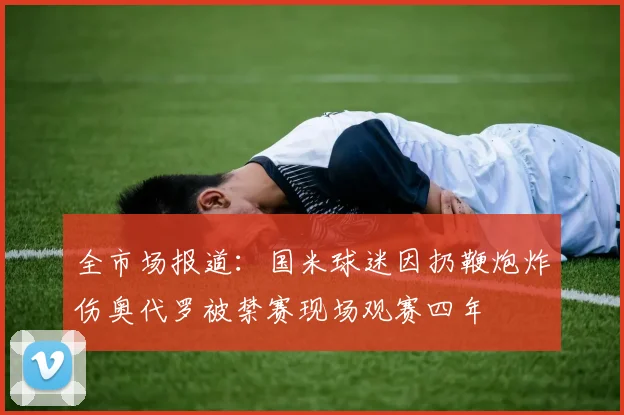 全市场报道：国米球迷因扔鞭炮炸伤奥代罗被禁赛现场观赛四年