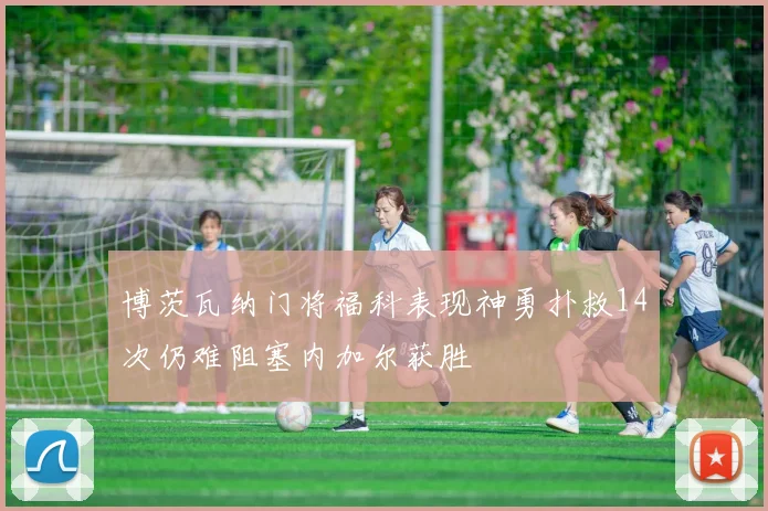 博茨瓦纳门将福科表现神勇扑救14次仍难阻塞内加尔获胜