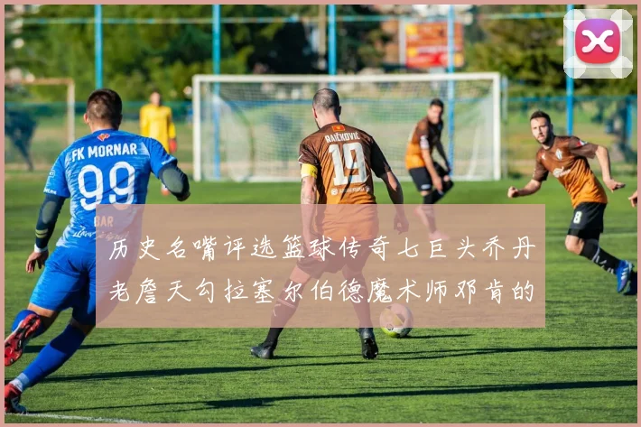 历史名嘴评选篮球传奇七巨头乔丹老詹天勾拉塞尔伯德魔术师邓肯的巅峰之路