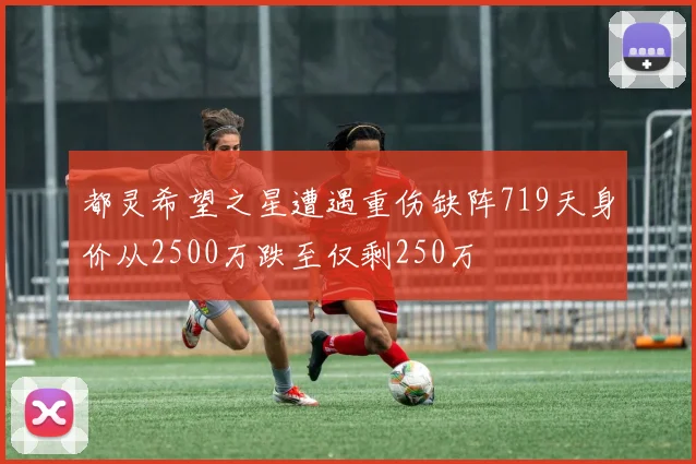都灵希望之星遭遇重伤缺阵719天身价从2500万跌至仅剩250万