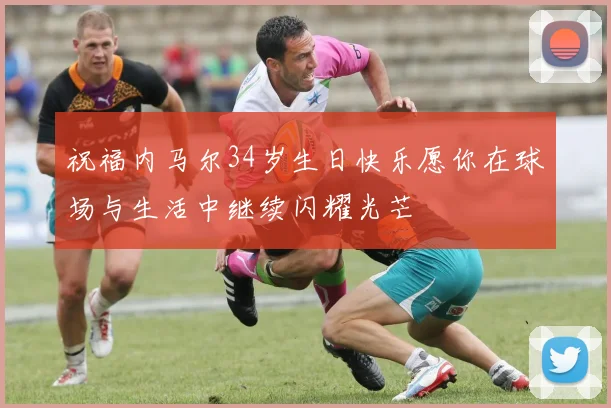 祝福内马尔34岁生日快乐愿你在球场与生活中继续闪耀光芒