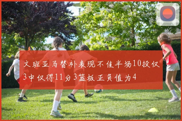 文班亚马替补表现不佳半场10投仅3中仅得11分3篮板正负值为4