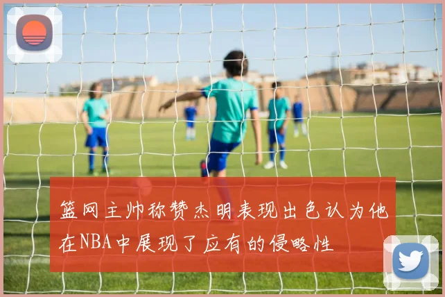 篮网主帅称赞杰明表现出色认为他在NBA中展现了应有的侵略性