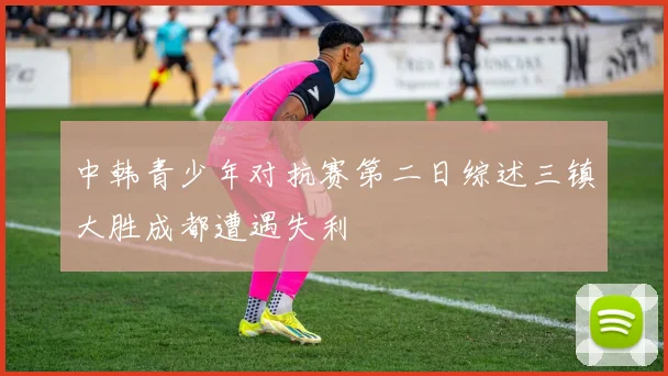 中韩青少年对抗赛第二日综述三镇大胜成都遭遇失利