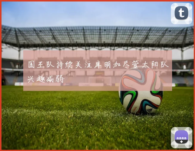 国王队持续关注库明加尽管太阳队兴趣减弱