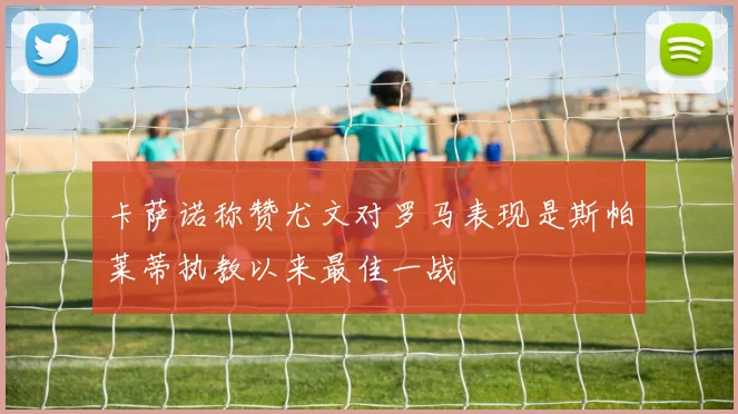 卡萨诺称赞尤文对罗马表现是斯帕莱蒂执教以来最佳一战