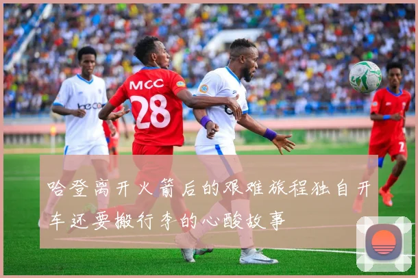 哈登离开火箭后的艰难旅程独自开车还要搬行李的心酸故事