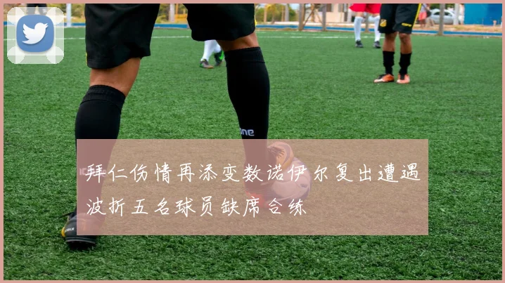 拜仁伤情再添变数诺伊尔复出遭遇波折五名球员缺席合练