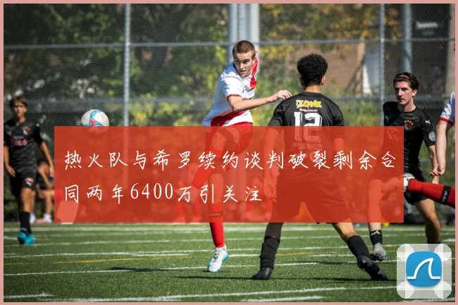 热火队与希罗续约谈判破裂剩余合同两年6400万引关注