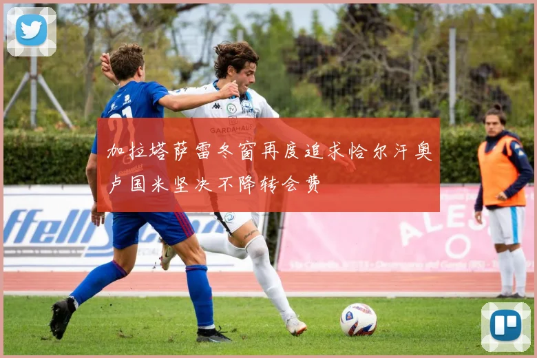 加拉塔萨雷冬窗再度追求恰尔汗奥卢国米坚决不降转会费