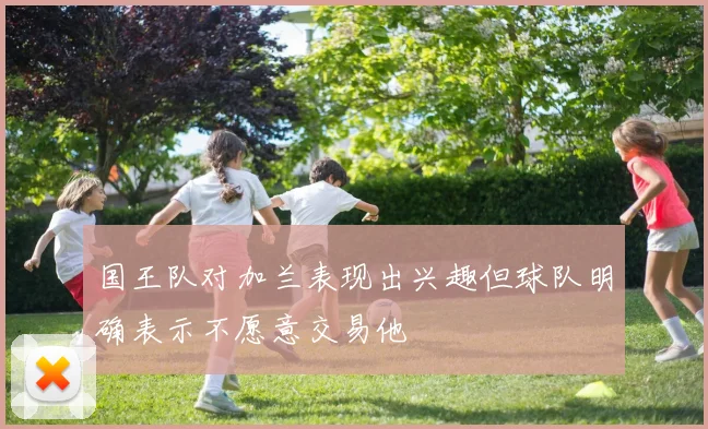 国王队对加兰表现出兴趣但球队明确表示不愿意交易他
