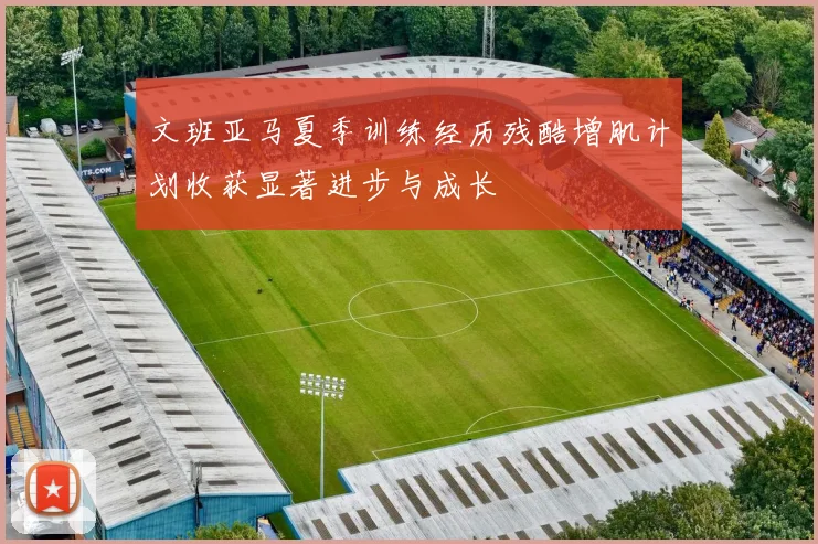 文班亚马夏季训练经历残酷增肌计划收获显著进步与成长