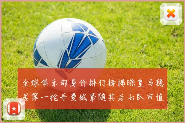 全球俱乐部身价排行榜揭晓皇马稳居第一枪手曼城紧随其后七队市值超十亿