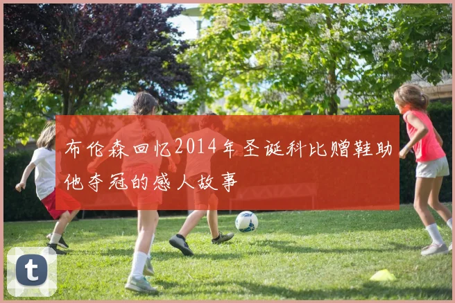 布伦森回忆2014年圣诞科比赠鞋助他夺冠的感人故事