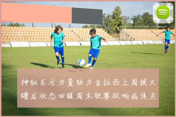 神秘东方力量助力吉拉西上周拔火罐后状态回暖周末联赛双响成焦点